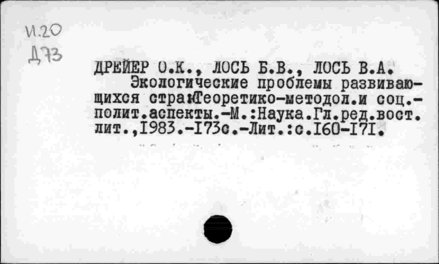 ﻿VtlO
ДРЕЙЕР O.K.t ЛОСЬ Б.В., ЛОСЬ В.А.
Экологические проблемы развивающихся страй?еоретико-методол.и соц.-по ли т.аспекты.-М.:Наука.Гл.ред.в ост. лит.,1983.-173с.-Лит.:с.160-171.